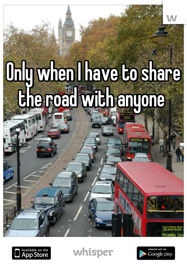 Only when I have to share the road with anyone 