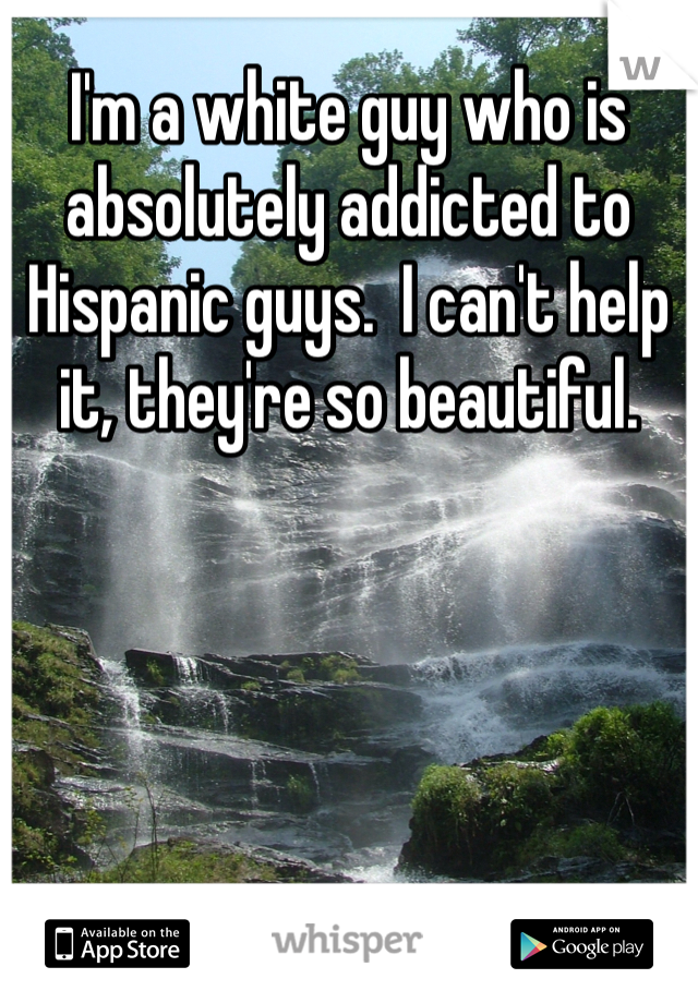 I'm a white guy who is absolutely addicted to Hispanic guys.  I can't help it, they're so beautiful.