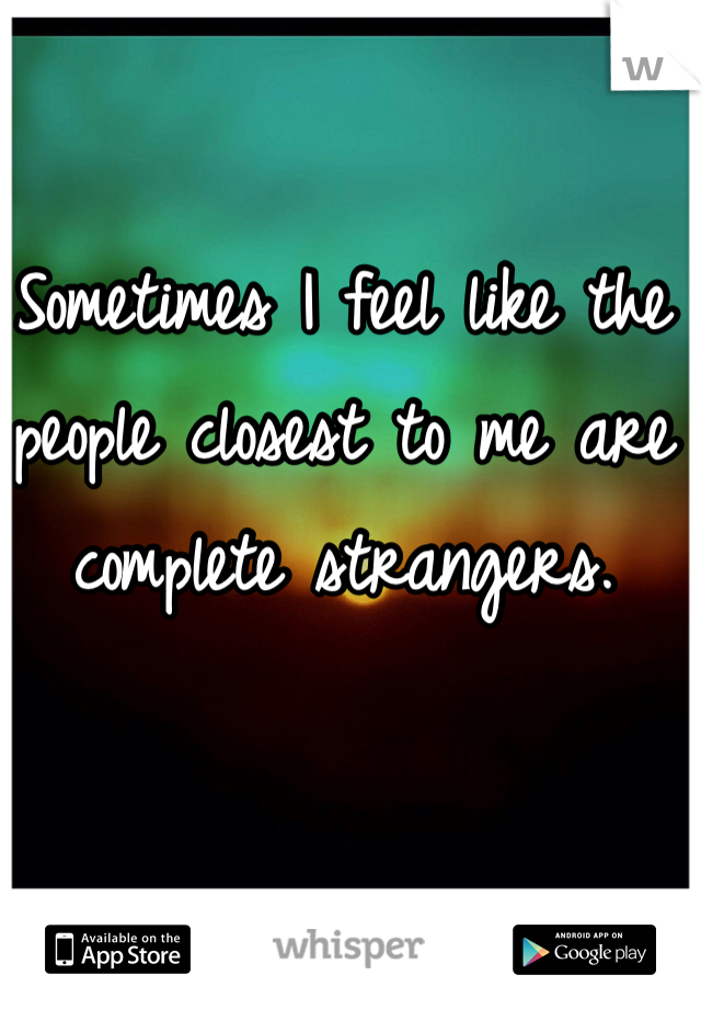 Sometimes I feel like the people closest to me are complete strangers. 