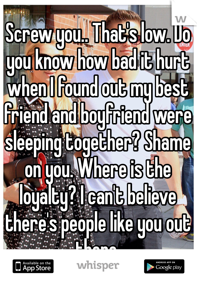 Screw you.. That's low. Do you know how bad it hurt when I found out my best friend and boyfriend were sleeping together? Shame on you. Where is the loyalty? I can't believe there's people like you out there. 