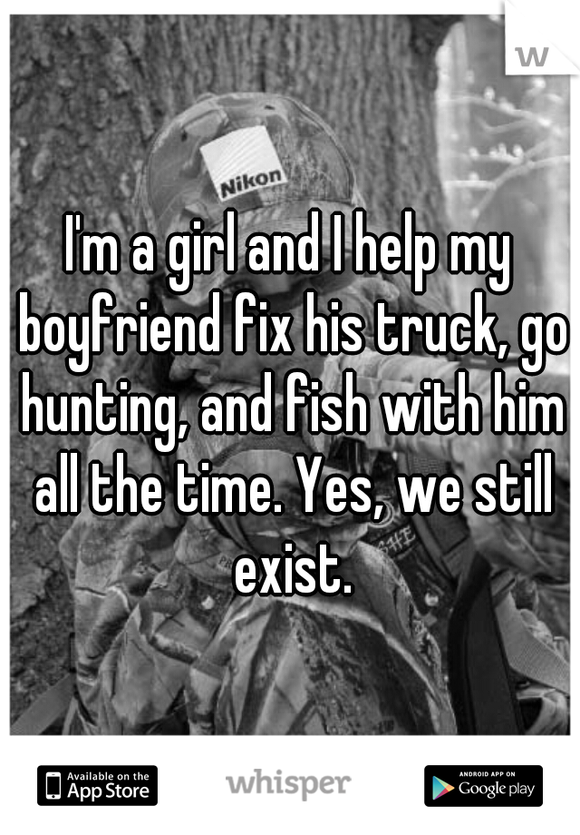 I'm a girl and I help my boyfriend fix his truck, go hunting, and fish with him all the time. Yes, we still exist.