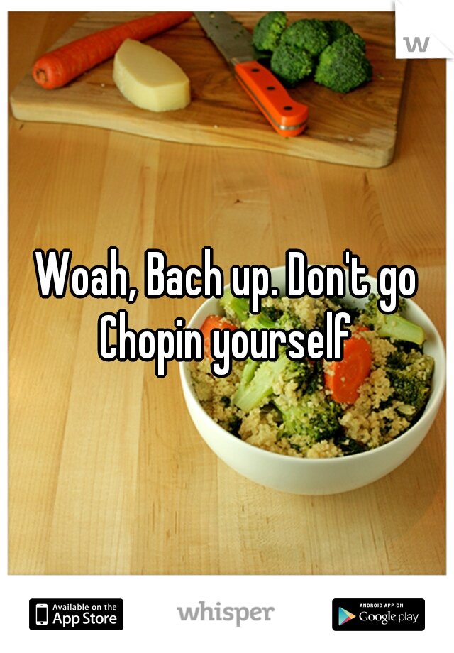 Woah, Bach up. Don't go Chopin yourself 