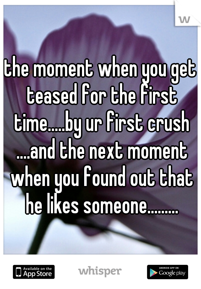 the moment when you get teased for the first time.....by ur first crush ....and the next moment when you found out that he likes someone.........