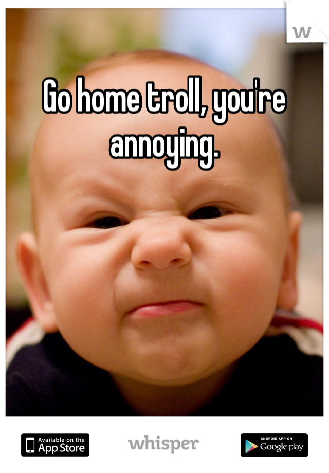 Go home troll, you're annoying.