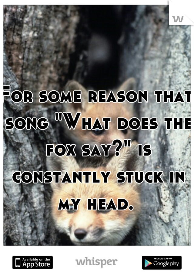 For some reason that song "What does the fox say?" is constantly stuck in my head. 