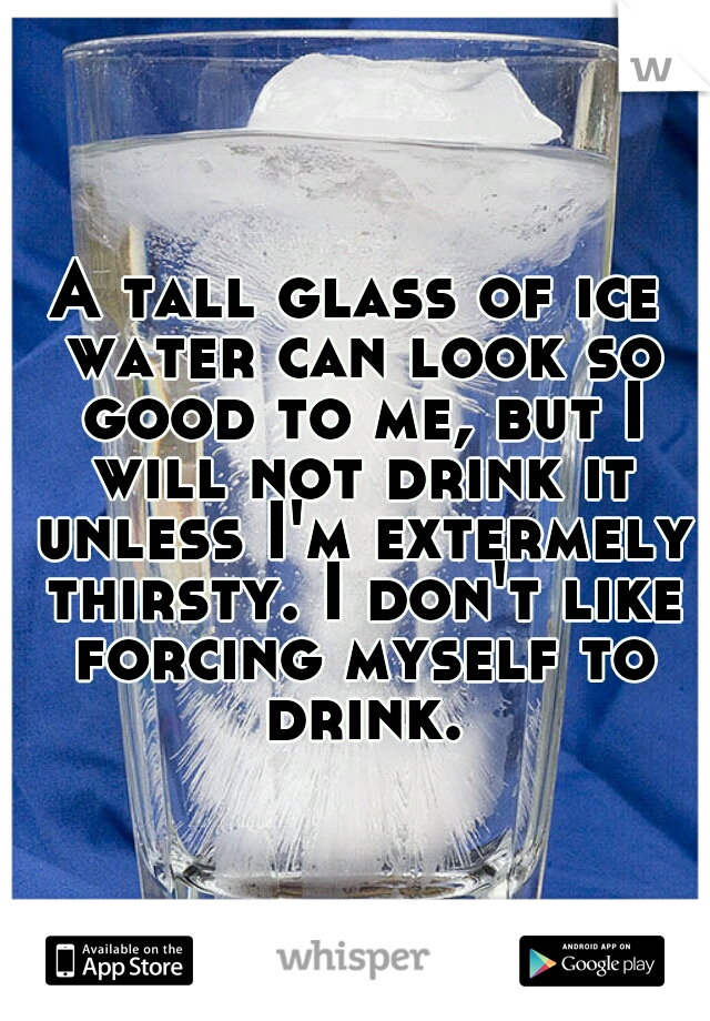A tall glass of ice water can look so good to me, but I will not drink it unless I'm extermely thirsty. I don't like forcing myself to drink.