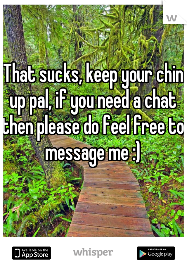 That sucks, keep your chin up pal, if you need a chat then please do feel free to message me :)