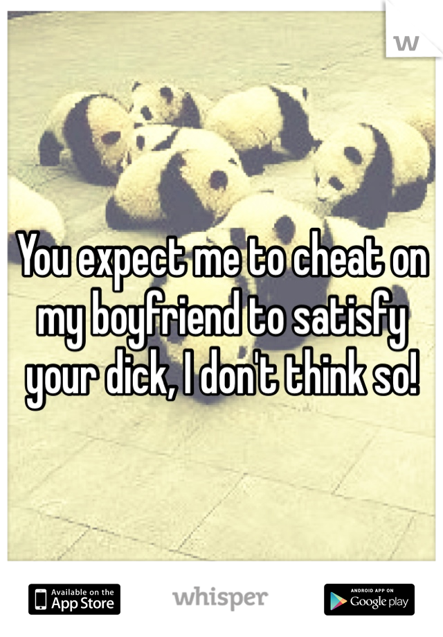 You expect me to cheat on my boyfriend to satisfy your dick, I don't think so!