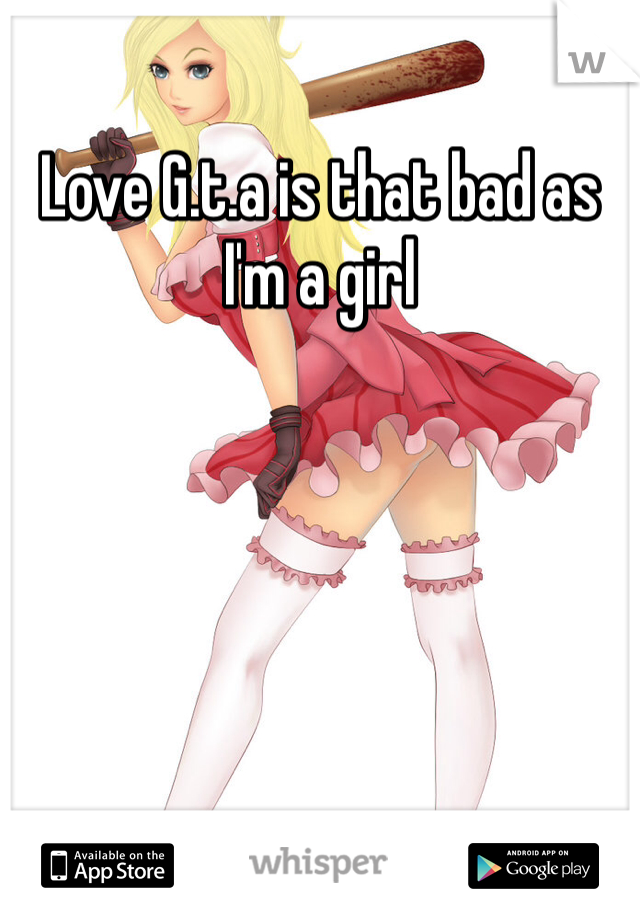 Love G.t.a is that bad as I'm a girl 
