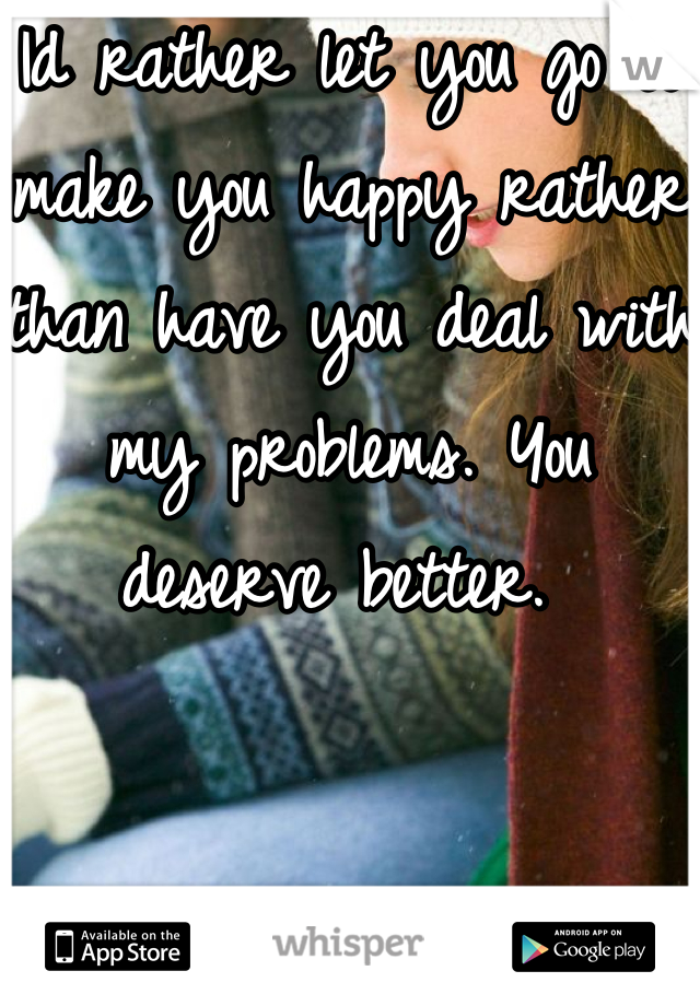 Id rather let you go to make you happy rather than have you deal with my problems. You deserve better. 