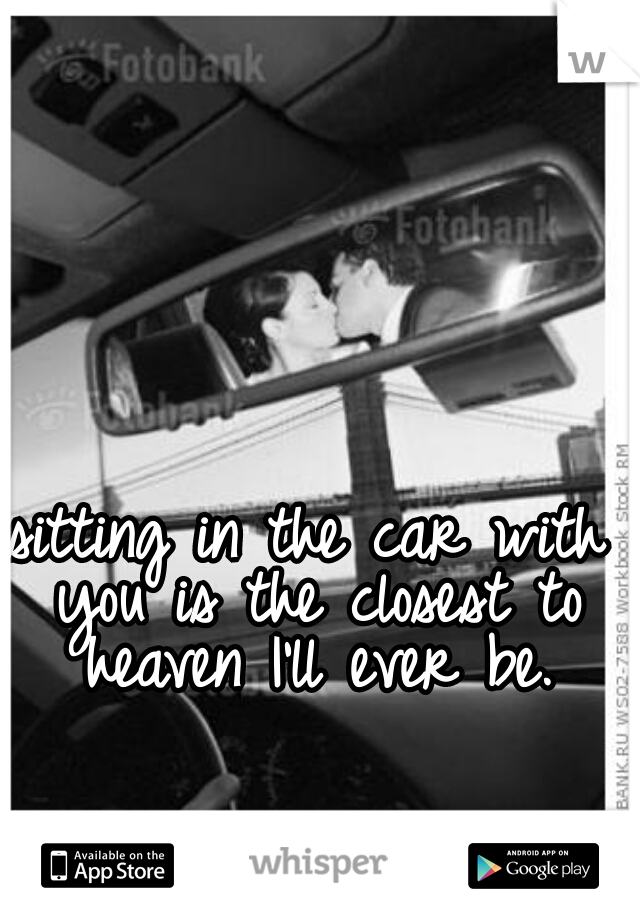 sitting in the car with you is the closest to heaven I'll ever be.