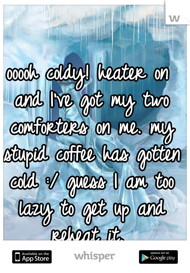 ooooh coldy! heater on and I've got my two comforters on me. my stupid coffee has gotten cold :/ guess I am too lazy to get up and reheat it. 
