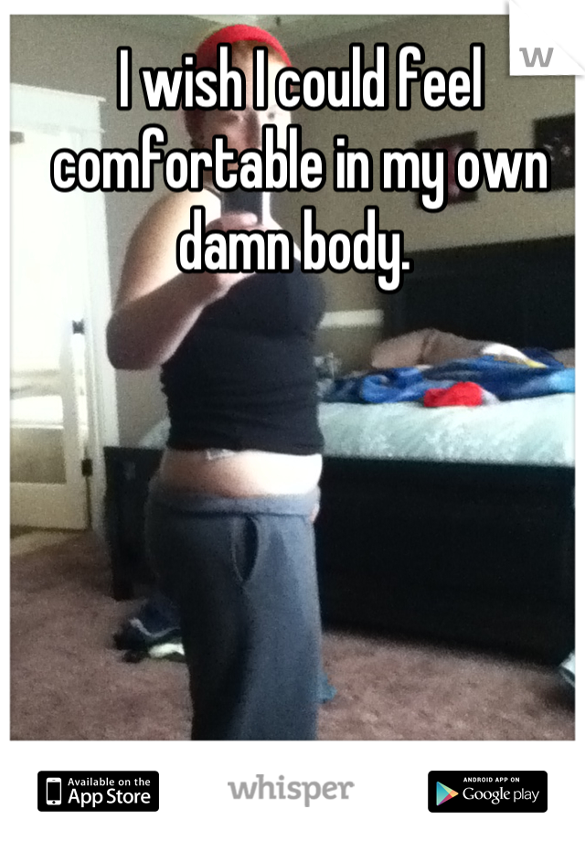 I wish I could feel comfortable in my own damn body. 