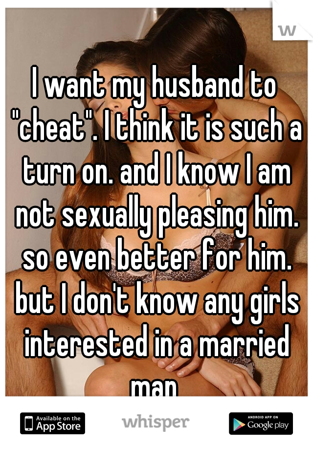 I want my husband to "cheat". I think it is such a turn on. and I know I am not sexually pleasing him. so even better for him. but I don't know any girls interested in a married man 
