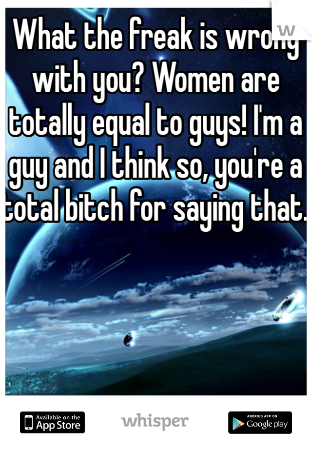 What the freak is wrong with you? Women are totally equal to guys! I'm a guy and I think so, you're a total bitch for saying that. 