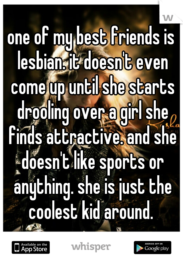 one of my best friends is lesbian. it doesn't even come up until she starts drooling over a girl she finds attractive. and she doesn't like sports or anything. she is just the coolest kid around. 