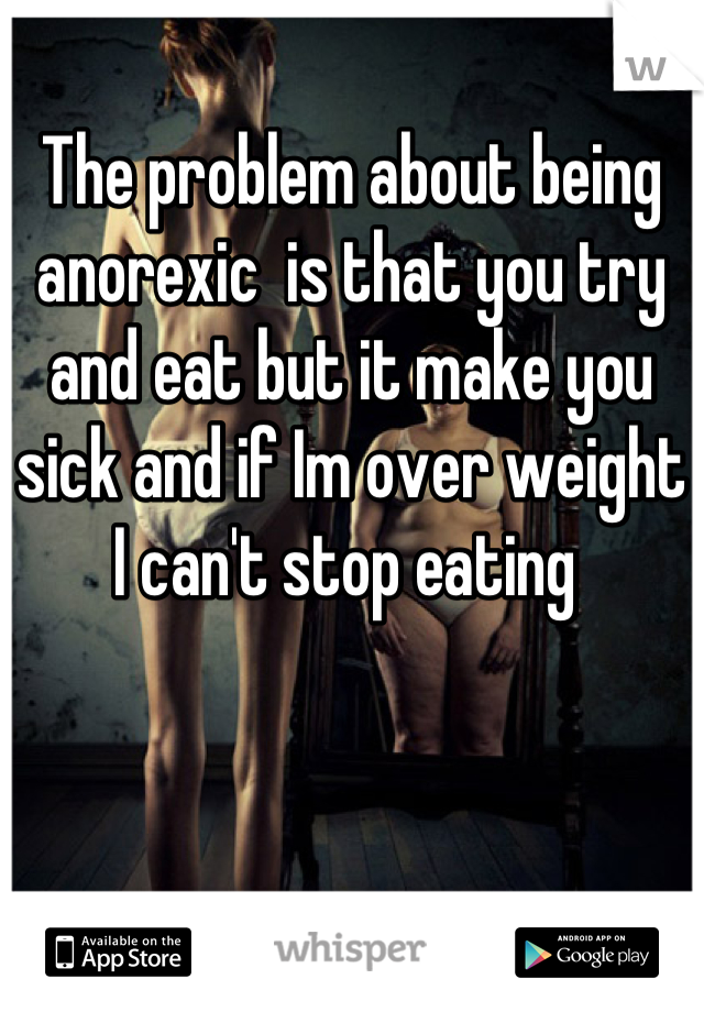 The problem about being anorexic  is that you try and eat but it make you sick and if Im over weight I can't stop eating 