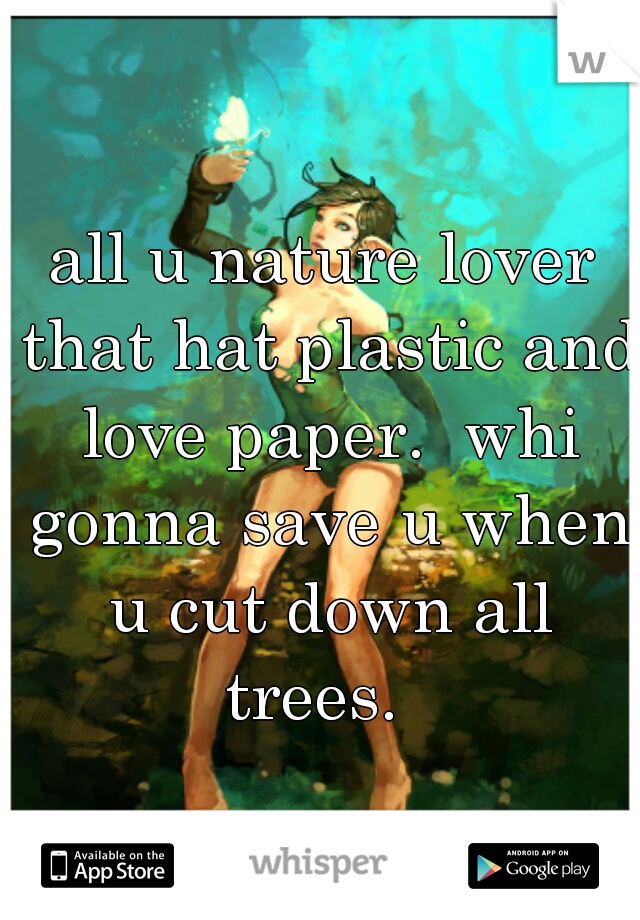 all u nature lover that hat plastic and love paper.  whi gonna save u when u cut down all trees.  