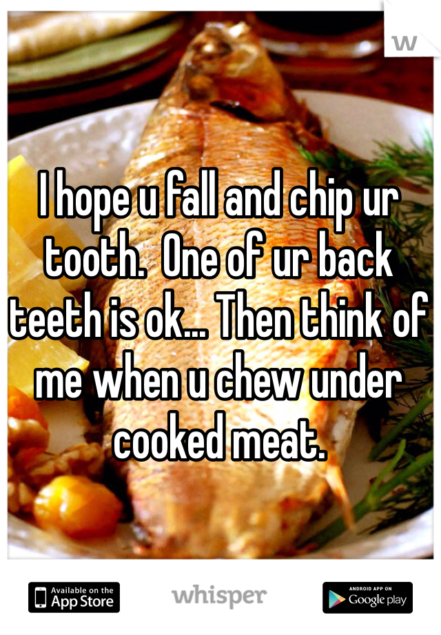 I hope u fall and chip ur tooth.  One of ur back teeth is ok... Then think of me when u chew under cooked meat. 