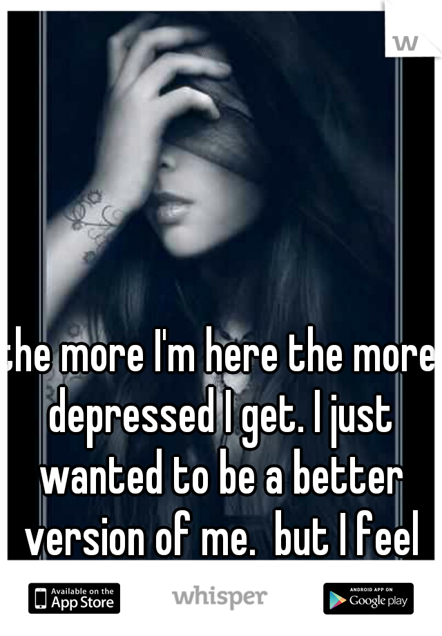 the more I'm here the more depressed I get. I just wanted to be a better version of me.  but I feel I'm a worse version..