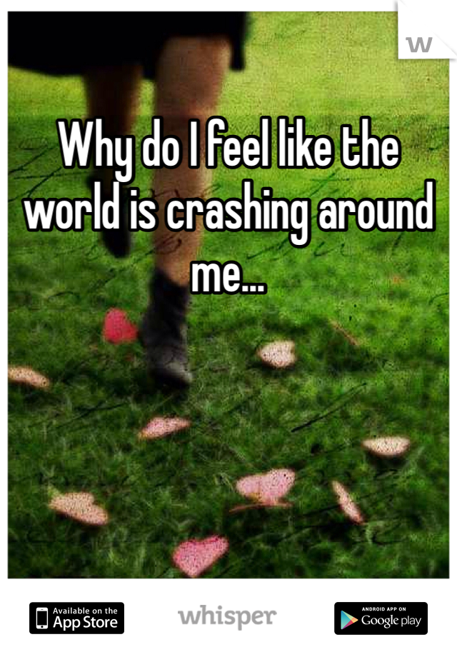 Why do I feel like the world is crashing around me...