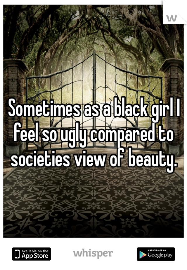 Sometimes as a black girl I feel so ugly compared to societies view of beauty.