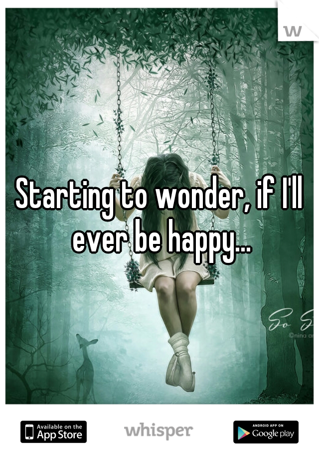 Starting to wonder, if I'll ever be happy...