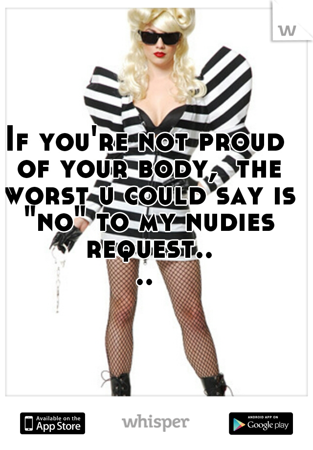 If you're not proud of your body,  the worst u could say is "no" to my nudies request....