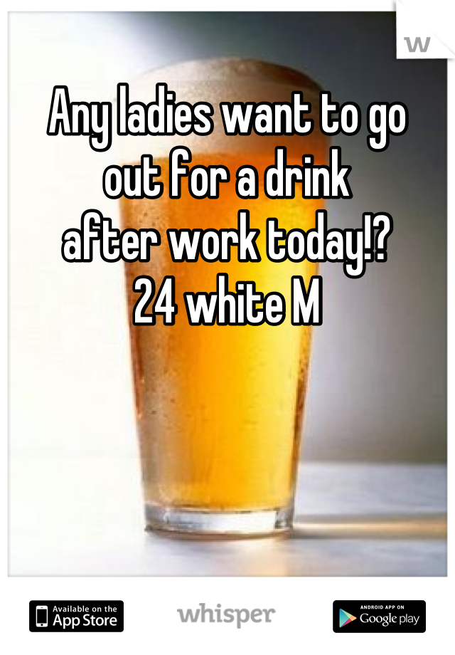 Any ladies want to go 
out for a drink 
after work today!?
24 white M