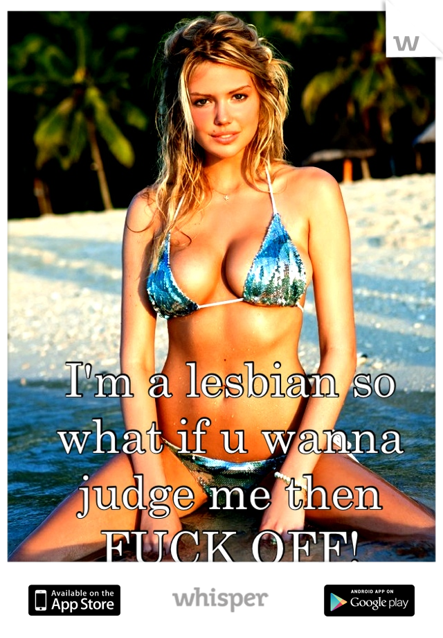 I'm a lesbian so what if u wanna judge me then FUCK OFF!