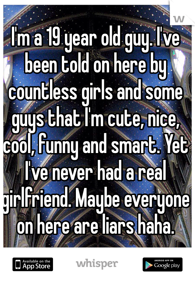 I'm a 19 year old guy. I've been told on here by countless girls and some guys that I'm cute, nice, cool, funny and smart. Yet I've never had a real girlfriend. Maybe everyone on here are liars haha. 