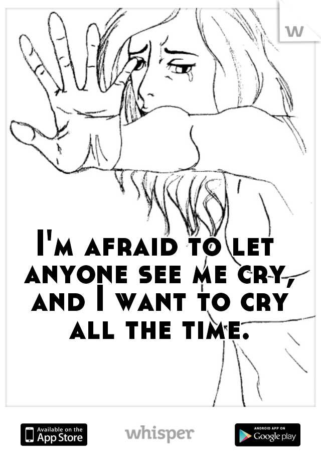 I'm afraid to let anyone see me cry, and I want to cry all the time.