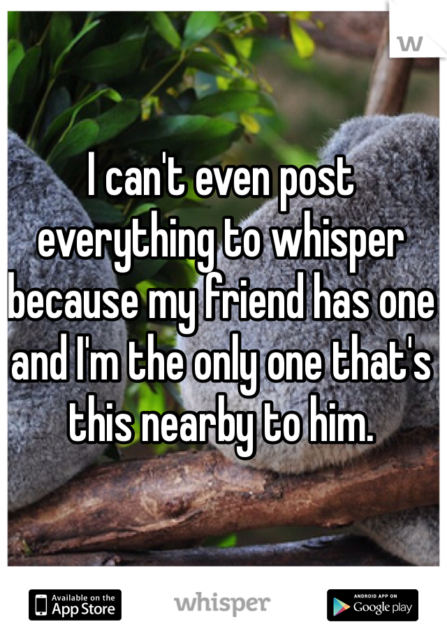 I can't even post everything to whisper because my friend has one and I'm the only one that's this nearby to him.