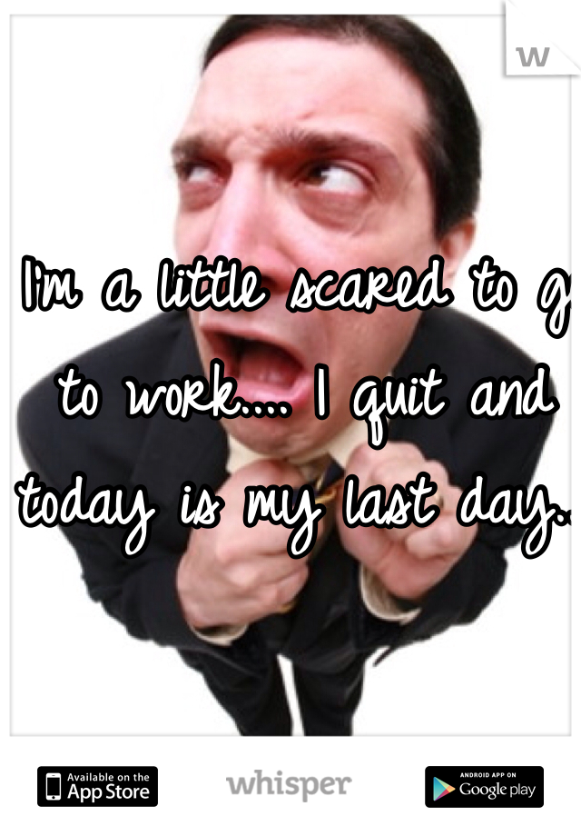 I'm a little scared to go to work.... I quit and today is my last day...