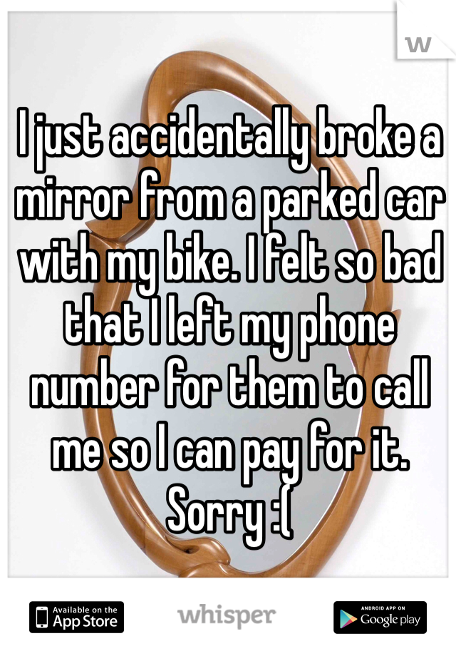 I just accidentally broke a mirror from a parked car with my bike. I felt so bad that I left my phone number for them to call me so I can pay for it. Sorry :(
