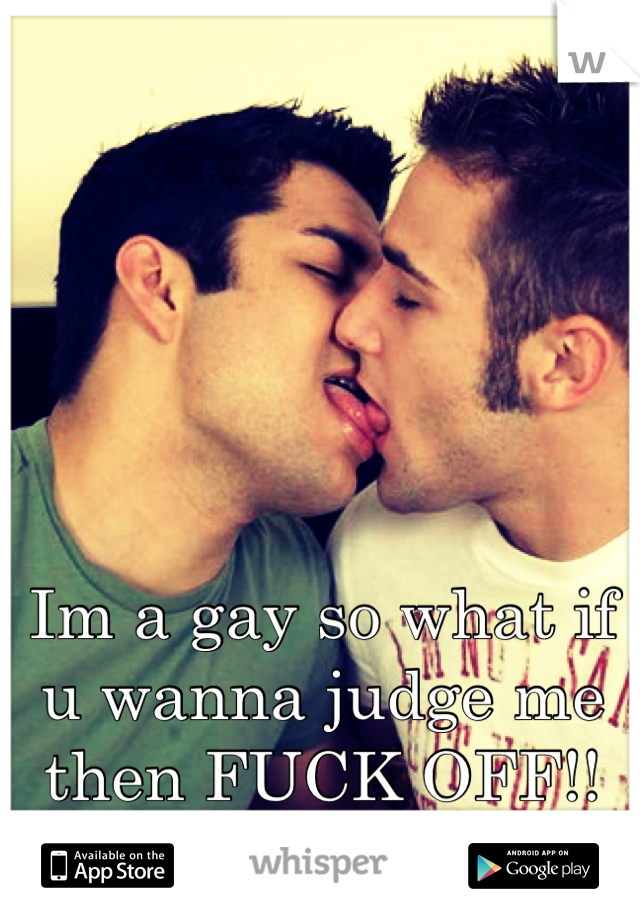 Im a gay so what if u wanna judge me then FUCK OFF!!