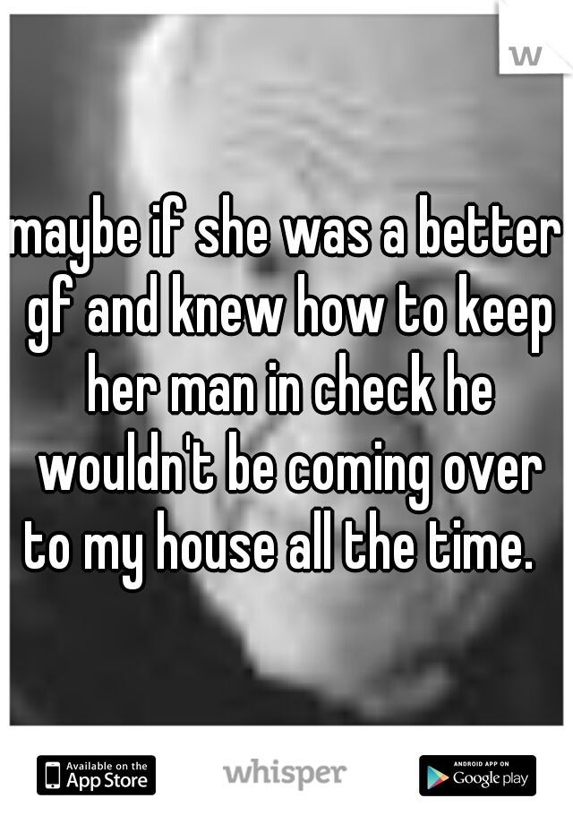 maybe if she was a better gf and knew how to keep her man in check he wouldn't be coming over to my house all the time.  