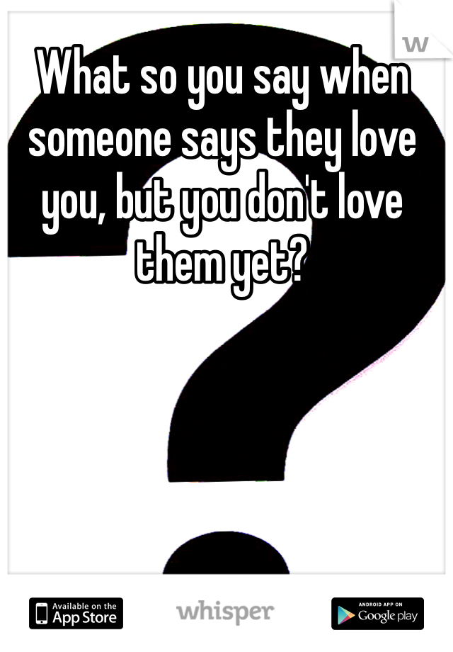What so you say when someone says they love you, but you don't love them yet?
