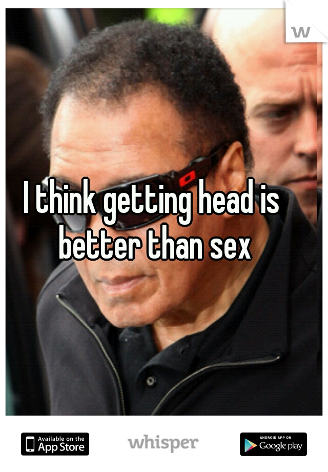 I think getting head is better than sex