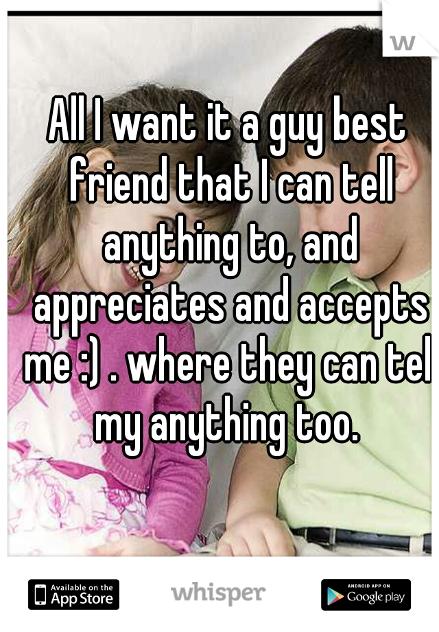 All I want it a guy best friend that I can tell anything to, and appreciates and accepts me :) . where they can tell my anything too. 