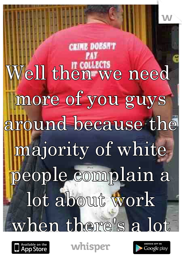 Well then we need more of you guys around because the majority of white people complain a lot about work when there's a lot of work to do