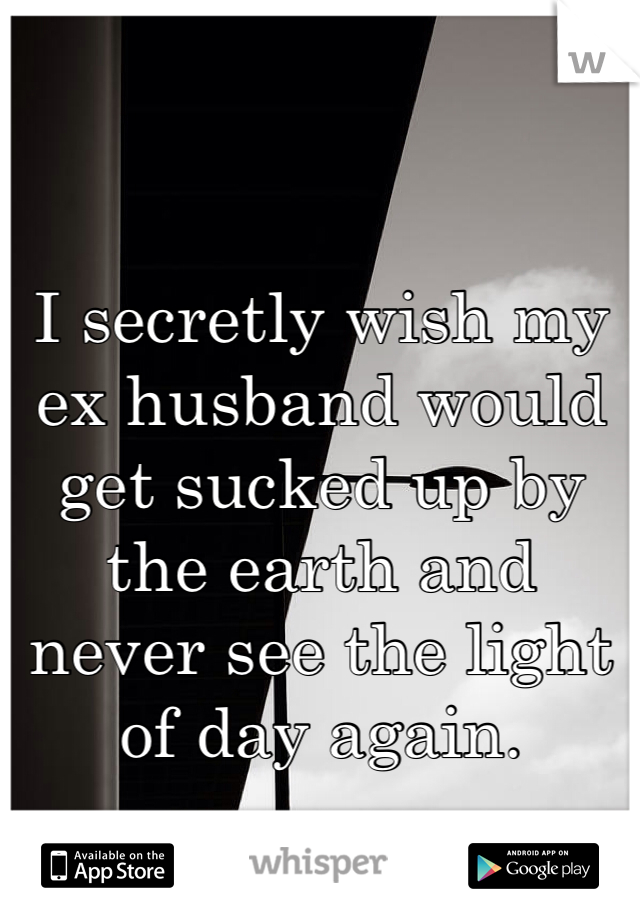 I secretly wish my ex husband would get sucked up by the earth and never see the light of day again. 