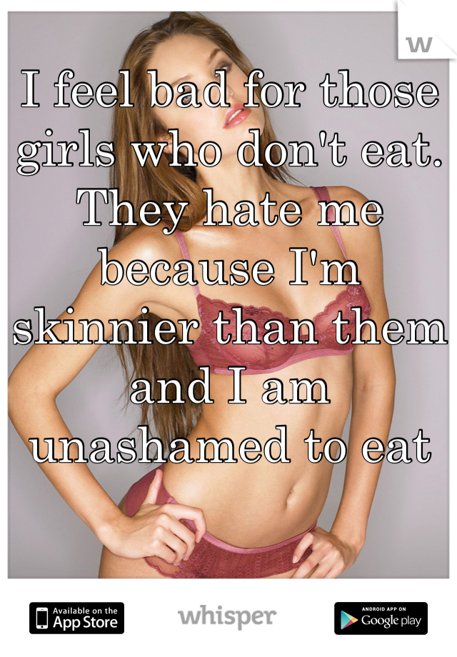 I feel bad for those girls who don't eat. They hate me because I'm skinnier than them and I am unashamed to eat
