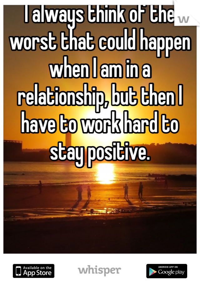 I always think of the worst that could happen when I am in a relationship, but then I have to work hard to stay positive.