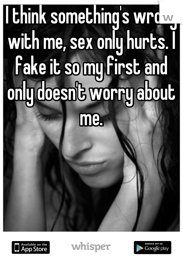 I think something's wrong with me, sex only hurts. I fake it so my first and only doesn't worry about me.