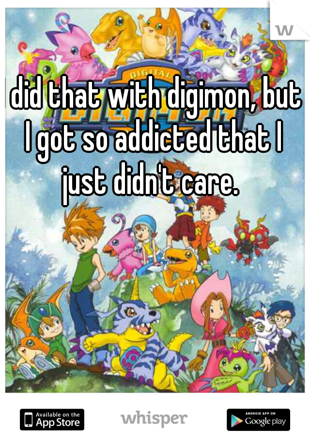 I did that with digimon, but I got so addicted that I just didn't care. 