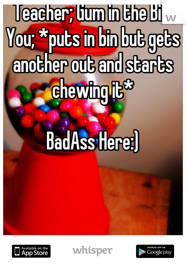 Teacher; Gum in the Bin. You; *puts in bin but gets another out and starts chewing it*

BadAss Here:)
