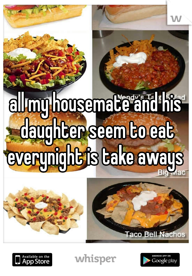 all my housemate and his daughter seem to eat everynight is take aways 
