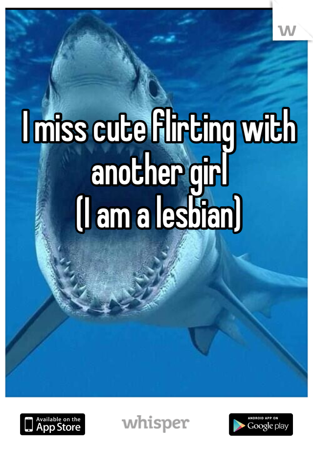 I miss cute flirting with another girl 
(I am a lesbian)