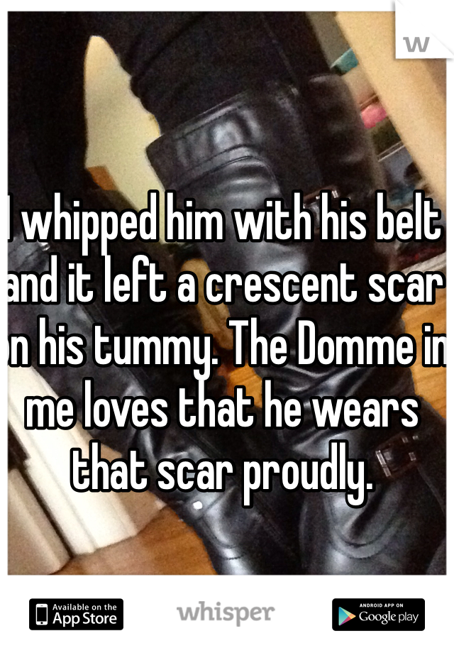 I whipped him with his belt and it left a crescent scar on his tummy. The Domme in me loves that he wears that scar proudly.